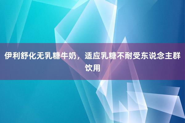 伊利舒化无乳糖牛奶，适应乳糖不耐受东说念主群饮用