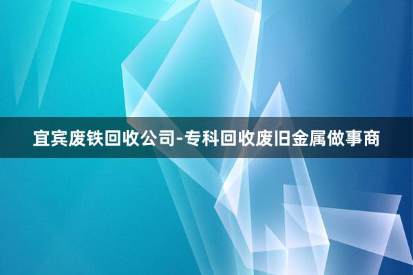 宜宾废铁回收公司-专科回收废旧金属做事商