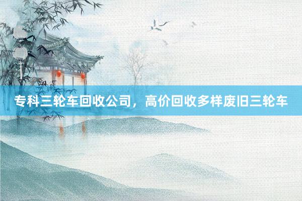 专科三轮车回收公司，高价回收多样废旧三轮车